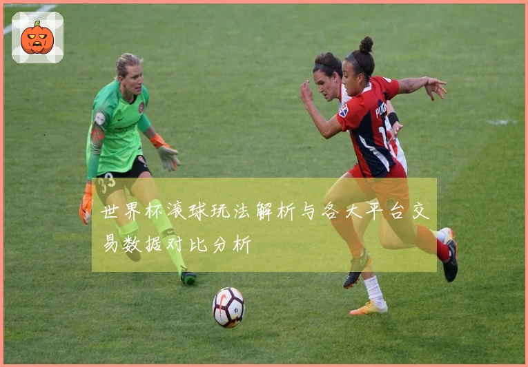 世界杯滚球玩法解析与各大平台交易数据对比分析