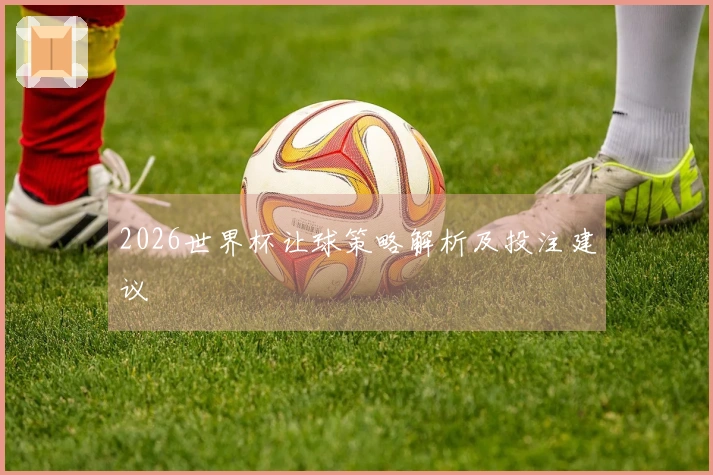 2026世界杯让球策略解析及投注建议