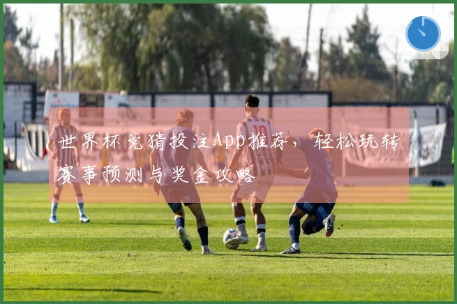 世界杯竞猜投注App推荐，轻松玩转赛事预测与奖金攻略